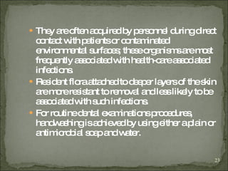 They are often acquired by personnel during direct contact with patients or contaminated environmental surfaces; these organisms are most frequently associated with health-care associated infections .  Resident flora attached to deeper layers of the skin are more resistant to removal and less likely to be associated with such infections.  For routine dental examinations procedures, handwashing is achieved by using either a plain or antimicrobial soap and water. 