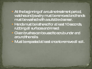 At the beginning of a routine treatment period, watches and jewelry must be removed and hands must be washed with a suitable cleanser. Hands must be lathered for at least 10 seconds, rubbing all surfaces and rinsed. Clean brushes can be used to scrub under and around the nails. Must be repeated at least once to remove all soil. 