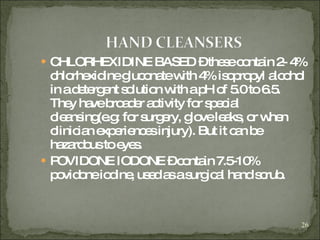 CHLORHEXIDINE BASED – these contain 2- 4% chlorhexidine gluconate with 4% isopropyl alcohol in a detergent solution with a pH of 5.0 to 6.5. They have broader activity for special cleansing(e.g: for surgery, glove leaks, or when clinician experiences injury). But it can be hazardous to eyes. POVIDONE IODONE – contain 7.5-10% povidone iodine, used as a surgical hand scrub. 