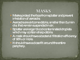 Masks protect the face from splatter and prevent inhalation of aerosols. Aerosols are airborne debris, smaller than 5 ųm in dia, that remain suspended in air. Splatter are larger blood contaminated droplets which may contain sharp debris. A mask should have a bacterial filtration efficiency of 95% or more. It should have a close fit around the entire periphery. 