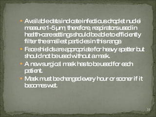 Available data indicate infectious droplet nuclei measure 1-5 µm; therefore, respirators used in health-care settings should be able to efficiently filter the smallest particles in this range . Face shields are appropriate for heavy spatter but should not be used without a mask. A new surgical mask has to be used for each patient. Mask must be changed every hour or sooner if it becomes wet. 