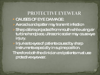 CAUSES OF EYE DAMAGE:  Aerosols and spatter may transmit infection Sharp debris projected from mouth while using air turbine handpiece, ultrasonic scaler may cause eye injury. Injuries to eyes of patients caused by sharp instruments especially in supine position. Therefore both the clinician and patients must use protective eyewear. 