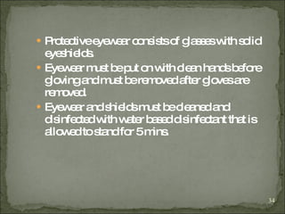Protective eyewear consists of glasses with solid eyeshields. Eyewear must be put on with clean hands before gloving and must be removed after gloves are removed. Eyewear and shields must be cleaned and disinfected with water based disinfectant that is allowed to stand for 5 mins. 