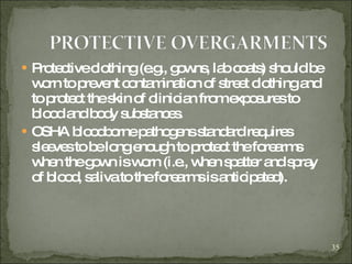 Protective clothing (e.g., gowns, lab coats) should be worn to prevent contamination of street clothing and to protect the skin of clinician from exposures to blood and body substances. OSHA bloodborne pathogens standard requires sleeves to be long enough to protect the forearms when the gown is worn (i.e., when spatter and spray of blood, saliva to the forearms is anticipated). 