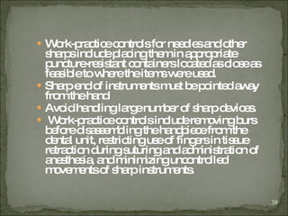 Work-practice controls for needles and other sharps include placing them in appropriate puncture-resistant containers located as close as feasible to where the items were used. Sharp end of instruments must be pointed away from the hand Avoid handling large number of sharp devices. Work-practice controls include removing burs before disassembling the handpiece from the dental unit, restricting use of fingers in tissue retraction during suturing and administration of anesthesia, and minimizing uncontrolled movements of sharp instruments. 