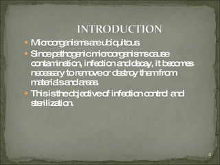 Microorganisms are ubiquitous.  Since pathogenic microorganisms cause contamination, infection and decay, it becomes necessary to remove or destroy them from materials and areas. This is the objective of infection control and sterilization. 