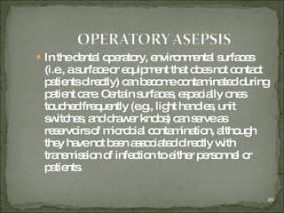In the dental operatory, environmental surfaces (i.e., a surface or equipment that does not contact patients directly) can become contaminated during patient care. Certain surfaces, especially ones touched frequently (e.g., light handles, unit switches, and drawer knobs) can serve as reservoirs of microbial contamination, although they have not been associated directly with transmission of infection to either personnel or patients.  
