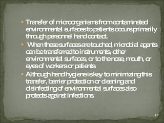 Transfer of microorganisms from contaminated environmental surfaces to patients occurs primarily through personnel hand contact. When these surfaces are touched, microbial agents can be transferred to instruments, other environmental surfaces, or to the nose, mouth, or eyes of workers or patients. Although hand hygiene is key to minimizing this transfer, barrier protection or cleaning and disinfecting of environmental surfaces also protects against infections.  