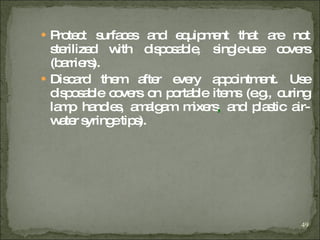 Protect surfaces and equipment that are not sterilized with disposable, single-use covers (barriers).  Discard them after every appointment. Use disposable covers on portable items (e.g., curing lamp handles, amalgam mixers ,  and plastic air-water syringe tips). 