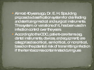 Almost 40 years ago, Dr. E. H. Spaulding proposed a classification system for disinfecting and sterilizing medical and surgical instruments. This system, or variations of it, has been used in infection control over the years. According to the CDC, patient-care items (eg, dental instruments, devices, and equipment) are categorized as critical, semicritical, or noncritical, based on the potential risk of transmitting infection if the item becomes contaminated during use. 
