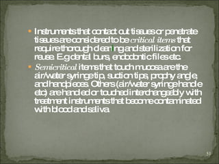 Instruments that contact cut tissues or penetrate tissues are considered to be  critical items  that require thorough clean i ng and sterilization for reuse. E.g dental burs, endodontic files etc. Semicritical  items that touch mucosa are the air/water syringe tip, suction tips, prophy   angle, and handpieces. Others (air/water syringe handle etc) are handled or touched interchangeably with treatment instruments that become contaminated with blood and saliva.   