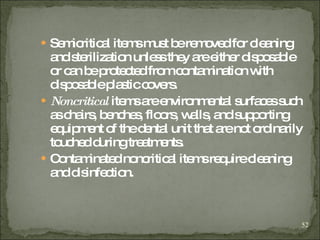 Semicritical items must be removed for cleaning and sterilization unless they are either disposable or can be protected from contamination with disposable plastic covers. Noncritical  items are environmental surfaces such as chairs, benches, floors, walls, and supporting equipment of the dental unit that are not ordinarily touched during treatments.  Contaminated noncritical items require cleaning and disinfection. 