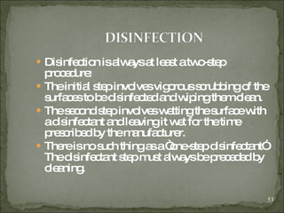 Disinfection is always at least a two-step procedure: The initial step involves vigorous scrubbing of the surfaces to be disinfected and wiping them clean. The second step involves wetting the surface with a disinfectant and leaving it wet for the time prescribed by the manufacturer.  There is no such thing as a “one-step disinfectant” The disinfectant step must always be preceded by cleaning. 