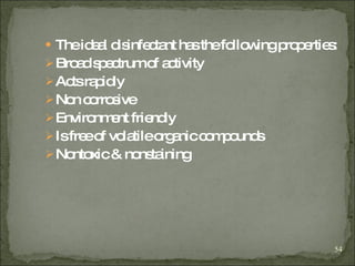 The ideal disinfectant has the following properties: Broad spectrum of activity Acts rapidly Non corrosive Environment friendly Is free of volatile organic compounds Nontoxic & nonstaining 