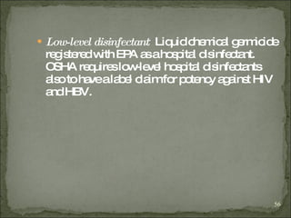 Low-level disinfectant :  Liquid chemical germicide registered with EPA as a hospital disinfectant. OSHA requires low-level hospital disinfectants also to have a label claim for potency against HIV and HBV. 