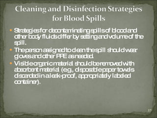Strategies for decontaminating spills of blood and other body fluids differ by setting and volume of the spill. The person assigned to clean the spill should wear gloves and other PPE as needed.   Visible organic material should be removed with absorbent material (e.g., disposable paper towels discarded in a leak-proof, appropriately labeled container).  