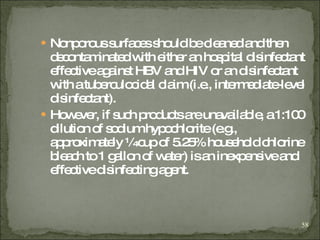 Nonporous surfaces should be cleaned and then decontaminated with either an hospital disinfectant effective against HBV and HIV or an disinfectant with a tuberculocidal claim (i.e., intermediate-level disinfectant).   However, if such products are unavailable, a 1:100 dilution of sodium hypochlorite (e.g., approximately ¼ cup of 5.25% household chlorine bleach to 1 gallon of water) is an inexpensive and effective disinfecting agent . 