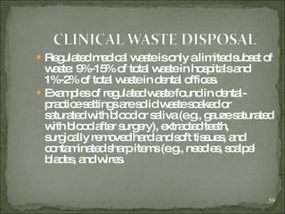 Regulated medical waste is only a limited subset of waste: 9%-15% of total waste in hospitals and 1%-2% of total waste in dental offices. Examples of regulated waste found in dental-practice settings are solid waste soaked or saturated with blood or saliva (e.g., gauze saturated with blood after surgery), extracted teeth, surgically removed hard and soft tissues, and contaminated sharp items (e.g., needles, scalpel blades, and wires.  