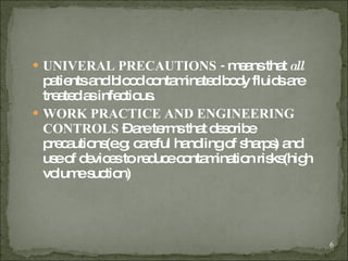 UNIVERAL PRECAUTIONS -  means that  all  patients and blood contaminated body fluids are treated as infectious. WORK PRACTICE AND ENGINEERING CONTROLS  – are terms that describe precautions(e.g; careful handling of sharps) and use of devices to reduce contamination risks(high volume suction) 
