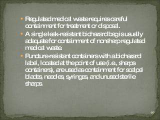 Regulated medical waste requires careful containment for treatment or disposal. A single leak-resistant biohazard bag is usually adequate for containment of nonsharp regulated medical waste.  Puncture-resistant containers with a biohazard label, located at the point of use (i.e., sharps containers), are used as containment for scalpel blades, needles, syringes, and unused sterile sharps. 