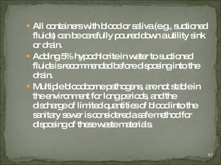 All containers with blood or saliva (e.g., suctioned fluids) can be carefully poured down a utility sink or drain. Adding 5% hypochlorite in water to suctioned fluids is recommended before disposing into the drain. Multiple bloodborne pathogens, are not stable in the environment for long periods, and the discharge of limited quantities of blood into the sanitary sewer is considered a safe method for disposing of these waste materials. 