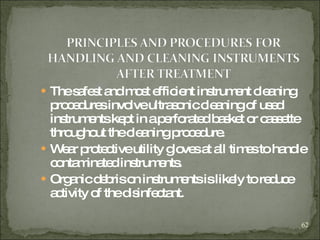 The safest and most efficient instrument cleaning procedures involve ultrasonic cleaning of used instruments kept in a perforated basket or cassette throughout the cleaning procedure. Wear protective utility gloves at all times to handle contaminated instruments. Organic debris on instruments is likely to reduce activity of the disinfectant. 