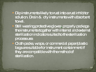 Dip instruments likely to rust into a rust inhibitor solution. Drain &  dry instruments with absorbent towel. Still wearing protective gloves ,  properly package the instruments together with internal and external sterilization indicators suited to the sterilization process use. Cloth packs, wraps, or commercial paper/plastic bags are suitable for instrument containment if they are compatible with the   method of sterilization .  
