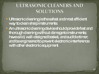 Ultrasonic cleaning is the safest and most efficient way to clean sharp instruments. An ultrasonic cleaning device should provide fast and thorough cleaning without damage to instruments; have a lid, well-designed basket, and audible timer; and be engineered to prevent electronic interference with other electronic equipment  