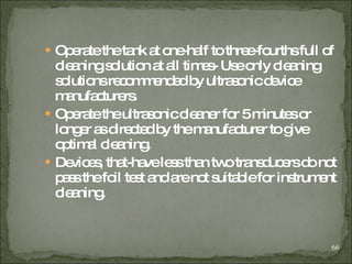 Operate the tank at one-half to three-fourths full of cleaning solution at all times- Use only cleaning solutions recommended by ultrasonic device manufacturers . Operate the ultrasonic cleaner for 5 minutes or longer as directed by the manufacturer to give optimal cleaning. Devices, that-have less than two transducers do not pass the foil test and are not suitable for instrument cleaning .  