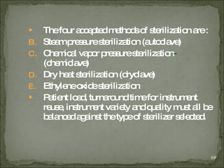 The four accepted methods of sterilization are : Steam pressure sterilization (autoclave)   Chemical vapor pressure sterilization -  (chemiclave) Dry heat sterilization (dryclave)   Ethylene oxide sterilization   Patient load, turnaround time for instrument reuse, instrument variety and quality must all be balanced against the type of sterilizer selected . 