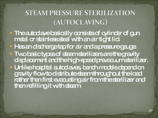 The autoclave basically consists of cylinder of gun metal or stainless steel with an air tight lid. Has an discharge tap for air and a pressure gauge. Two basic types of steam sterilizers are the gravity displacement and the high-speed prevacuum sterilizer. Unlike hospital autoclaves, bench models depend on gravity flow to distribute steam throughout the load rather than first evacuating air from the sterilizer and then refilling it with steam. 