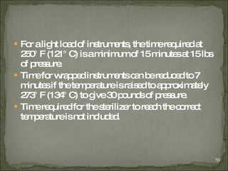 For a light load of instruments, the time required at 250° F (121° C) is a minimum of 15 minutes at 15 lbs of pressure.   Time for wrapped instruments can be reduced to 7 minutes if the temperature is raised to approximately 273° F (134° C) to give 30 pounds of pressure . Time required for the sterilizer to reach the correct temperature is not included . 