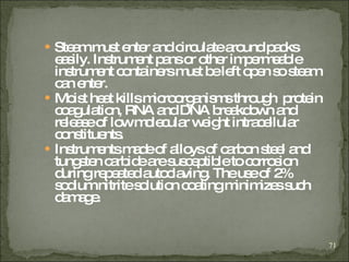 Steam must enter and circulate around packs easily. Instrument pans or other impermeable instrument containers must be left open so steam can enter . Moist heat kills microorganisms through  protein coagulation, RNA and DNA breakdown and release of low molecular weight intracellular constituents. Instruments made of alloys of carbon steel and tungsten carbide are susceptible to corrosion during repeated autoclaving. The use of 2% sodium nitrite solution coating minimizes such damage. 
