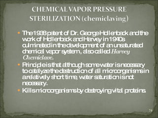 The 1938 patent of Dr. George Hollenback and the work of Hollenback and Harvey in 1940s culminated in the development of an unsaturated chemical vapor system , also called  Harvey Chemiclave. Principle is that   although some water is necessary to catalyze the destruction of all microorganisms in a relatively short time, water saturation is not necessary. Kills microorganisms by destroying vital proteins. 