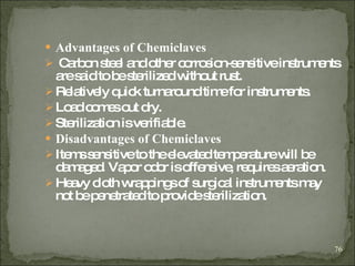 Advantages of Chemiclaves Carbon steel and other corrosion-sensitive instruments are said to be sterilized without rust. Relatively quick turnaround time for instruments. Load comes out dry. Sterilization is verifiable. Disadvantages of Chemiclaves Items sensitive to the elevated temperature will be damaged .  Vapor odor is offensive, requires aeration. Heavy cloth wrappings of surgical instruments may not be penetrated to provide sterilization.  