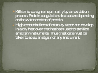 Kills microoragnisms primarily by an oxidation process. Protein coagulation also occurs depending on the water content of protein. High concentrations of mercury vapor can develop in a dry heat oven that has been used to sterilize amalgam instruments. Thus great care must be taken to scrap amalgam of any instrument. 