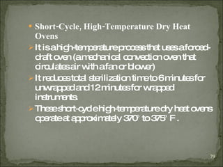 Short-Cycle, High-Temperature Dry Heat Ovens   It is a high-temperature process that uses a forced-draft oven (a mechanical convection oven that circulates air with a fan or blower) It reduces total sterilization time to 6 minutes for unwrapped and 12 minutes for wrapped instruments. These short-cycle high-temperature dry heat ovens operate at approximately 370° to 375° F  . 