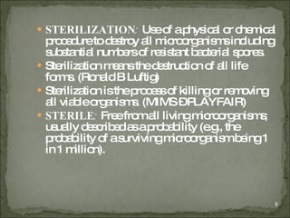 STERILIZATION :  Use of a physical or chemical procedure to destroy all microorganisms including substantial numbers of resistant bacterial spores.  Sterilization means the destruction of all life forms. (Ronald B Luftig) Sterilization is the process of killing or removing all viable organisms. (MIMS – PLAYFAIR) STERILE :  Free from all living microorganisms; usually described as a probability (e.g., the probability of a surviving microorganism being 1 in 1 million). 