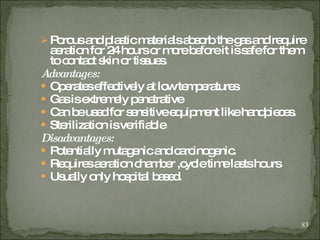 Porous and plastic materials absorb the gas and require aeration for 24 hours or more before it is safe for them to contact skin or tissues.  Advantages: Operates effectively at low temperatures Gas is extremely penetrative Can be used for sensitive equipment like handpieces. Sterilization is verifiable Disadvantages: Potentially mutagenic and carcinogenic. Requires aeration chamber ,cycle time lasts hours Usually only hospital based. 