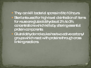 They can kill bacterial spores in 6 to 10 hours. Sterilants  used for high-level disinfection of items for reuse are glutaraldehydes   at 2% to 3% concentrations which kills by altering essential protein components. Glutraldehyde molecules has two active carbonyl groups which react with proteins through cross linking reactions. 