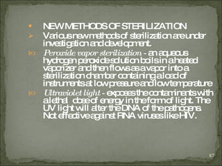 NEW METHODS OF STERILIZATION   Various new methods of sterilization are under investigation and development.   Peroxide vapor sterilization -  an aqueous hydrogen peroxide solution boils in a heated vaporizer and then flows as a vapor into a sterilization chamber containing a load of instruments at low pressure and low temperature   Ultraviolet light -  exposes the contaminants with a lethal  dose of energy in the form of light. The UV light will alter the DNA of the pathogens. Not effective against RNA viruses like HIV.   