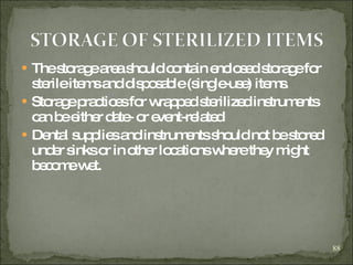The storage area should contain enclosed storage for sterile items and disposable (single-use) items.  Storage practices for wrapped sterilized instruments can be either date- or event-related Dental supplies and instruments should not be stored under sinks or in other locations where they might become wet. 