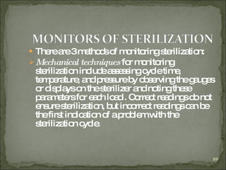 There are 3 methods of monitoring sterilization: Mechanical techniques  for monitoring sterilization include assessing cycle time, temperature, and pressure by observing the gauges or displays on the sterilizer and noting these parameters for each load . Correct readings do not ensure sterilization, but incorrect readings can be the first indication of a problem with the sterilization cycle.  