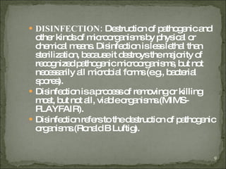DISINFECTION:  Destruction of pathogenic and other kinds of microorganisms by physical or chemical means. Disinfection is less lethal than sterilization, because it destroys the majority of recognized pathogenic microorganisms, but not necessarily all microbial forms (e.g., bacterial spores). Disinfection is a process of removing or killing most, but not all, viable organisms.(MIMS-PLAYFAIR). Disinfection refers to the destruction of pathogenic organisms.(Ronald B Luftig). 