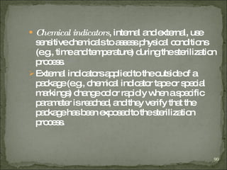 Chemical indicators , internal and external, use sensitive chemicals to assess physical conditions (e.g., time and temperature) during the sterilization process. External indicators applied to the outside of a package (e.g., chemical indicator tape or special markings) change color rapidly when a specific parameter is reached, and they verify that the package has been exposed to the sterilization process.  