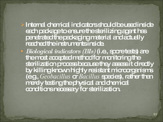Internal chemical indicators should be used inside each package to ensure the sterilizing agent has penetrated the packaging material and actually reached the instruments inside. Biological indicators (BIs)  (i.e., spore tests) are the most accepted method for monitoring the sterilization process because they assess it directly by killing known highly resistant microorganisms (e.g.,  Geobacillus  or  Bacillus  species), rather than merely testing the physical and chemical conditions necessary for sterilization. 