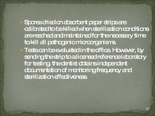 Spores dried on absorbent paper strips are calibrated to be killed when sterilization conditions are reached and maintained for the necessary time to kill all pathogenic microorganisms.   Tests can be evaluated in the office. However, by sending the strip to a licensed reference laboratory for testing, the dentist obtains independent documentation of monitoring frequency and sterilization effectiveness . 