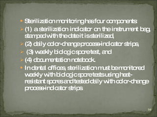 Sterilization monitoring has four components:  (1) a sterilization indicator on the instrument bag, stamped with the date it is sterilized,  (2) daily color-change process-indicator strips, (3) weekly biologic spore test, and  (4) documentation notebook. In dental offices, sterilization must be monitored weekly with biologic spore tests using heat-resistant spores and tested daily with color-change process-indicator strips . 