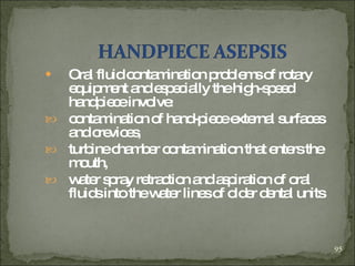 Oral fluid contamination problems of rotary equipment and   especially the high-speed handpiece involve :   contamination of hand-piece external surfaces and crevices , turbine chamber contamination that enters the mouth,   water spray retraction and aspiration of oral fluids into the water lines of older dental units  