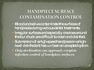 Blood and saliva contaminate the surfaces of handpieces during various dental treatments. Irregular surfaces and especially crevices around the bur chuck are difficult to clean and disinfect.  Submersion of a high-speed handpiece in a high-level disinfectant has  not  been an accepted  option. Only sterilization can approach complete infection control of handpiece surfaces. 